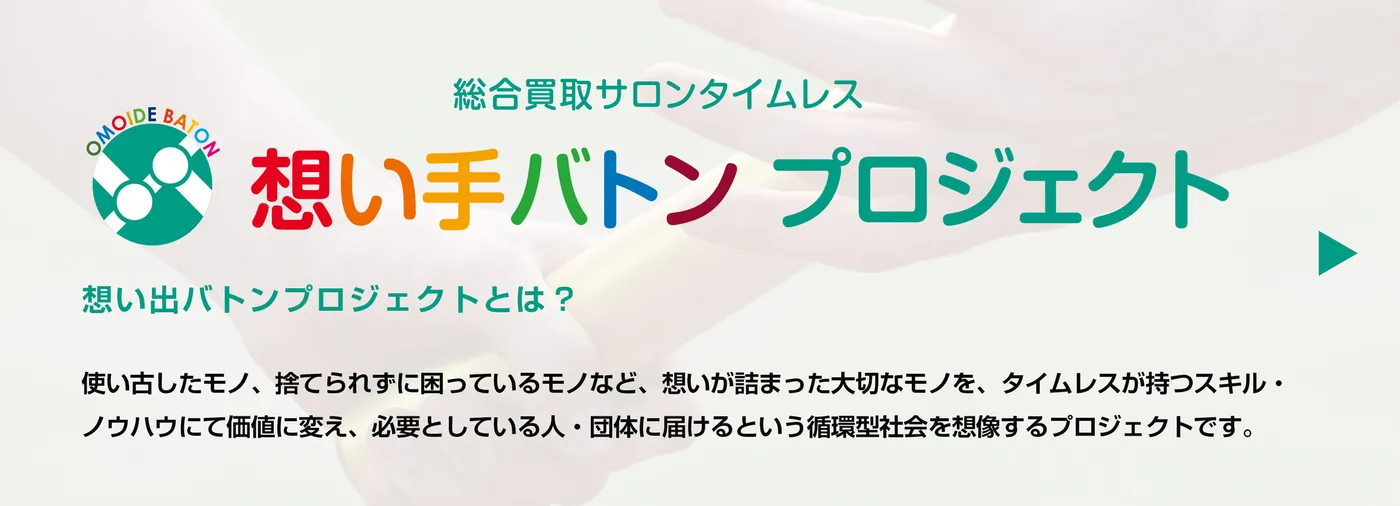 想い手バトンプロジェクトとは？使い古したモノ、捨てられずに困っているモノなど、想いが詰まった大切なモノを、タイムレスが持つスキル・ノウハウにて価値に変え、必要としている人・団体に届けるという循環型社会を創造するプロジェクトです。