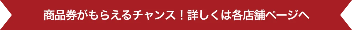 商品券がもらえるチャンス！詳しくは各店舗ページへ