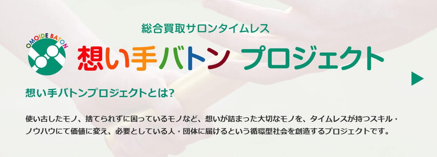 想い手バトンプロジェクトとは？使い古したモノ、捨てられずに困っているモノなど、想いが詰まった大切なモノを、タイムレスが持つスキル・
ノウハウにて価値に変え、必要としている人・団体に届けるという循環型社会を創造するプロジェクトです。